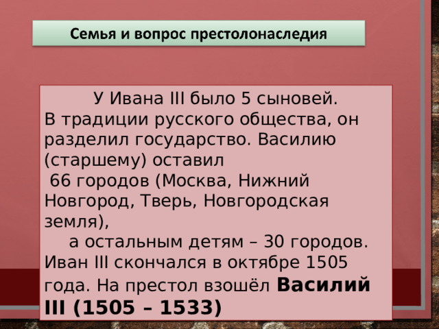 У Ивана III было 5 сыновей. В традиции русского общества, он разделил государство. Василию (старшему) оставил  66 городов (Москва, Нижний Новгород, Тверь, Новгородская земля),  а остальным детям – 30 городов. Иван III скончался в октябре 1505 года. На престол взошёл  Василий III (1505 – 1533)