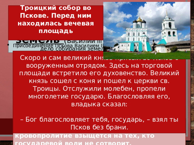 2. Завершение объединения русских земель ( Василий III завершает начатое отцом дело собирания земель вокруг Москвы)  Троицкий собор во Пскове. Перед ним находилась вечевая площадь   Присоединение Пскова Василием III Самым важным делом Василия Ивановича было уничтожение последних уделов. Скоро и сам великий князь прибыл во Псков с вооруженным отрядом. Здесь на торговой площади встретило его духовенство. Великий князь сошел с коня и пошел к церкви св. Троицы. Отслужили молебен, пропели многолетие государю. Благословляя его, владыка сказал: ПСКОВУ объявили государеву волю: – Если отчина моя, Псков, хочет прожить по старине, то должна исполнить две мои воли: чтобы у вас веча не было и колокол вечевой был бы снят; быть у вас двум наместникам, а по пригородам наместникам не быть. Если же этих двух волей не исполните, то как государю Бог на сердце положит: много у него силы готовой, и кровопролитие взыщется на тех, кто государевой воли не сотворит. – Бог благословляет тебя, государь, – взял ты Псков без брани.