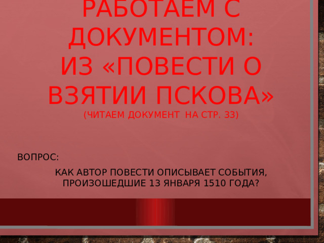 Работаем с документом:  Из «Повести о взятии Пскова»  (читаем документ на стр. 33) Вопрос: Как автор повести описывает события, произошедшие 13 января 1510 года?