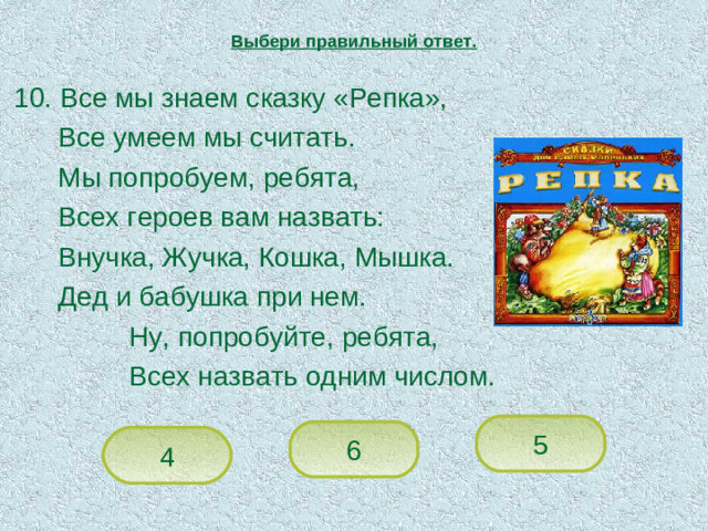Выбери правильный ответ.  10. Все мы знаем сказку «Репка»,   Все умеем мы считать.   Мы попробуем, ребята,   Всех героев вам назвать:   Внучка, Жучка, Кошка, Мышка.   Дед и бабушка при нем.    Ну, попробуйте, ребята,    Всех назвать одним числом. 5 6 4