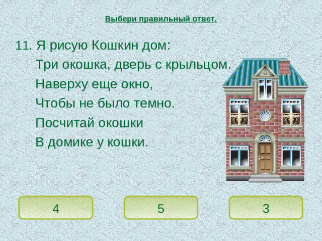 Выбери правильный ответ.  11. Я рисую Кошкин дом:   Три окошка, дверь с крыльцом.   Наверху еще окно,   Чтобы не было темно.   Посчитай окошки   В домике у кошки. 4 5 3