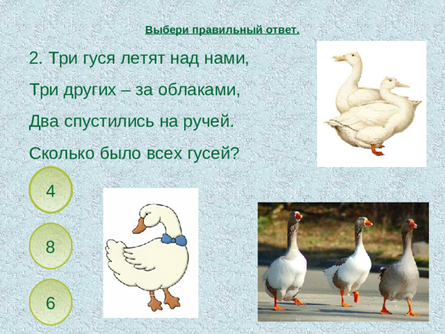 Выбери правильный ответ. 2. Три гуся летят над нами, Три других – за облаками, Два спустились на ручей. Сколько было всех гусей? 4 8 6