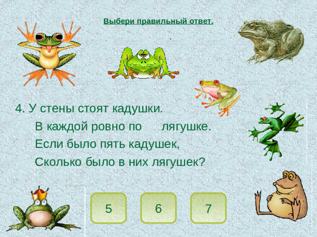 Выбери правильный ответ.  4. У стены стоят кадушки.   В каждой ровно по  лягушке.   Если было пять кадушек,   Сколько было в них лягушек? 5 7 6