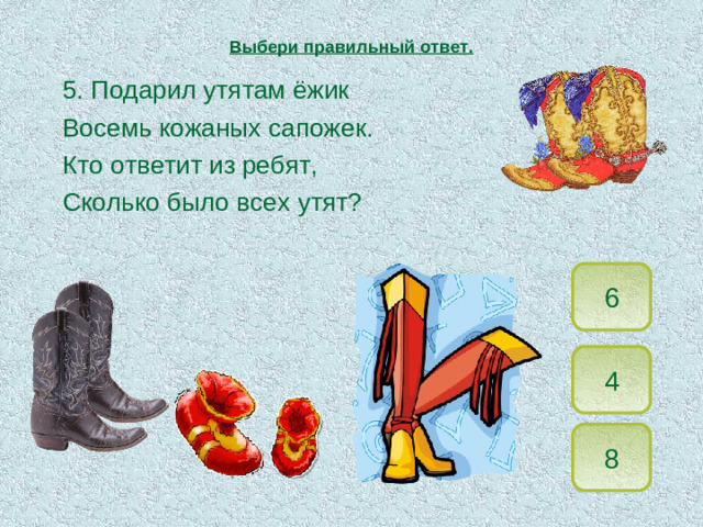 Выбери правильный ответ.  5. Подарил утятам ёжик   Восемь кожаных сапожек.   Кто ответит из ребят,   Сколько было всех утят? 6 4 8