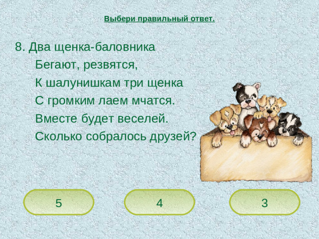 Выбери правильный ответ.  8. Два щенка-баловника   Бегают, резвятся,   К шалунишкам три щенка   С громким лаем мчатся.   Вместе будет веселей.   Сколько собралось друзей? 5 4 3