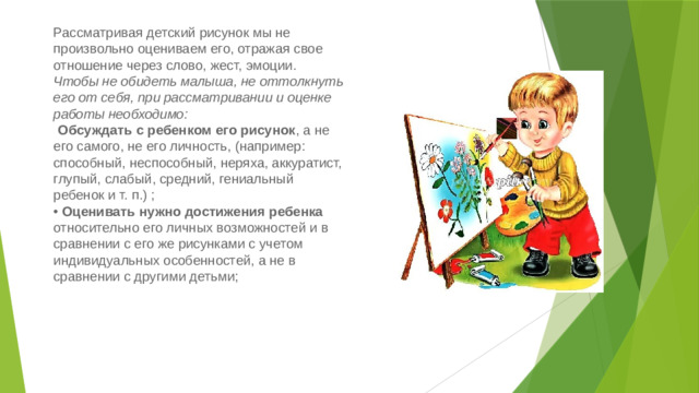 Рассматривая детский рисунок мы не произвольно оцениваем его, отражая свое отношение через слово, жест, эмоции. Чтобы не обидеть малыша, не оттолкнуть его от себя, при рассматривании и оценке работы необходимо:    Обсуждать с ребенком его рисунок , а не его самого, не его личность, (например: способный, неспособный, неряха, аккуратист, глупый, слабый, средний, гениальный ребенок и т. п.) ;  • Оценивать нужно достижения ребенка относительно его личных возможностей и в сравнении с его же рисунками с учетом индивидуальных особенностей, а не в сравнении с другими детьми;