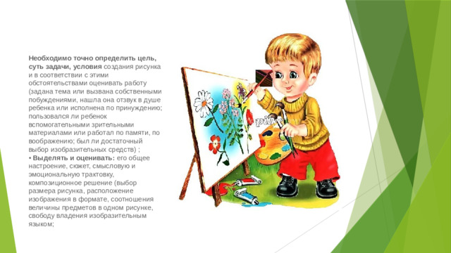 Необходимо точно определить цель, суть задачи, условия создания рисунка и в соответствии с этими обстоятельствами оценивать работу (задана тема или вызвана собственными побуждениями, нашла она отзвук в душе ребенка или исполнена по принуждению; пользовался ли ребенок вспомогательными зрительными материалами или работал по памяти, по воображению; был ли достаточный выбор изобразительных средств) ;  • Выделять и оценивать: его общее настроение, сюжет, смысловую и эмоциональную трактовку, композиционное решение (выбор размера рисунка, расположение изображения в формате, соотношения величины предметов в одном рисунке, свободу владения изобразительным языком;