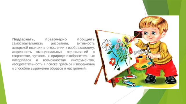   Поддержать, правомерно поощрять самостоятельность рисования, активность авторской позиции в отношении к изображаемому, искренность эмоциональных переживаний в творчестве, чуткость к природе изобразительных материалов и возможностям инструментов, изобретательность в поиске приемов изображения и способов выражения образов и настроений ;