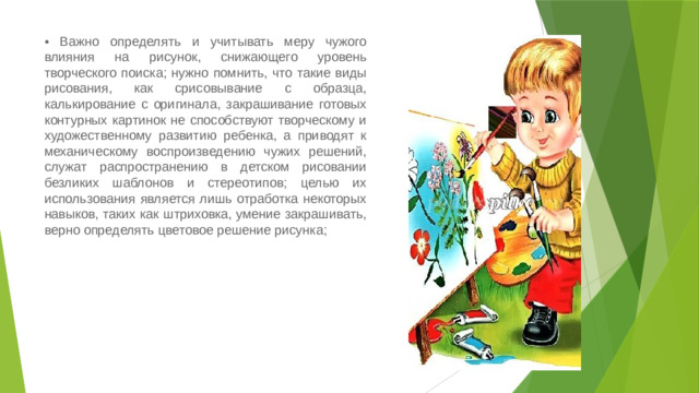 • Важно определять и учитывать меру чужого влияния на рисунок, снижающего уровень творческого поиска; нужно помнить, что такие виды рисования, как срисовывание с образца, калькирование с оригинала, закрашивание готовых контурных картинок не способствуют творческому и художественному развитию ребенка, а приводят к механическому воспроизведению чужих решений, служат распространению в детском рисовании безликих шаблонов и стереотипов; целью их использования является лишь отработка некоторых навыков, таких как штриховка, умение закрашивать, верно определять цветовое решение рисунка;