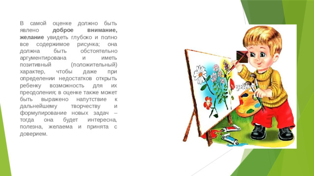 В самой оценке должно быть явлено доброе внимание, желание увидеть глубоко и полно все содержимое рисунка; она должна быть обстоятельно аргументирована и иметь позитивный (положительный) характер, чтобы даже при определении недостатков открыть ребенку возможность для их преодоления; в оценке также может быть выражено напутствие к дальнейшему творчеству и формулирование новых задач – тогда она будет интересна, полезна, желаема и принята с доверием.