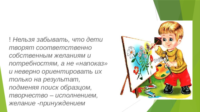 ! Нельзя забывать, что дети творят соответственно собственным желаниям и потребностям, а не «напоказ» и неверно ориентировать их только на результат, подменяя поиск образцом, творчество – исполнением, желание -принуждением