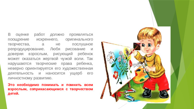 В оценке работ должно проявляться поощрение искреннего, оригинального творчества, а не послушное репродуцирование. Любя рисование и доверяя взрослым, рисующий ребенок может оказаться жертвой чужой воли. Так нарушаются творческие права ребенка, неверно ориентируется его художественная деятельность и наносится ущерб его личностному развитию. Это необходимо понимать и помнить всем взрослым, соприкасающимся с творчеством детей.