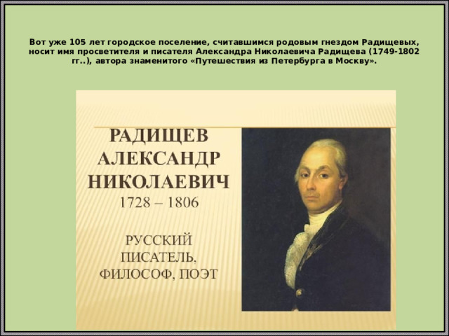 Вот уже 105 лет городское поселение, считавшимся родовым гнездом Радищевых, носит имя просветителя и писателя Александра Николаевича Радищева (1749-1802 гг..), автора знаменитого «Путешествия из Петербурга в Москву».
