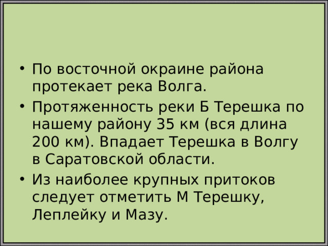 По восточной окраине района протекает река Волга. Протяженность реки Б Терешка по нашему району 35 км (вся длина 200 км). Впадает Терешка в Волгу в Саратовской области. Из наиболее крупных притоков следует отметить М Терешку, Леплейку и Мазу.