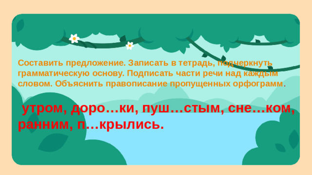 Составить предложение. Записать в тетрадь, подчеркнуть грамматическую основу. Подписать части речи над каждым словом. Объяснить правописание пропущенных орфограмм .  утром, доро…ки, пуш…стым, сне…ком, ранним, п…крылись.