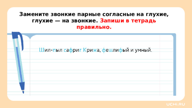 Замените звонкие парные согласные на глухие, глухие — на звонкие. Запиши в тетрадь правильно. Повторение — Прочитайте запись. Что нам дано? (Предложение.) — Что такое предложение? (Слова, связанные по смыслу.) — Понятно ли вам данное предложение? — Поменяйте выделенные звонкие парные согласные на глухие, а глухие — на звонкие. Запишите это предложение в тетрадь.
