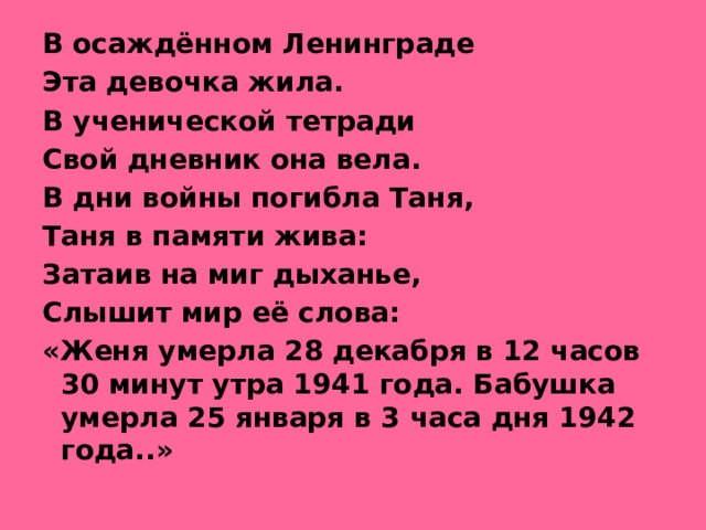 В осаждённом Ленинграде Эта девочка жила. В ученической тетради Свой дневник она вела. В дни войны погибла Таня, Таня в памяти жива: Затаив на миг дыханье, Слышит мир её слова: «Женя умерла 28 декабря в 12 часов 30 минут утра 1941 года. Бабушка умерла 25 января в 3 часа дня 1942 года..»
