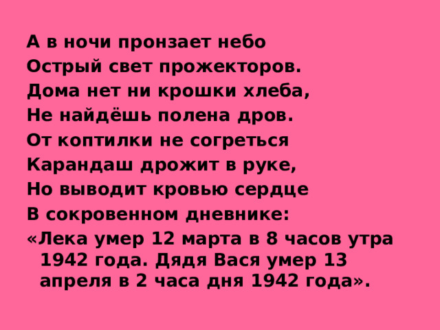 А в ночи пронзает небо Острый свет прожекторов. Дома нет ни крошки хлеба, Не найдёшь полена дров. От коптилки не согреться Карандаш дрожит в руке, Но выводит кровью сердце В сокровенном дневнике: «Лека умер 12 марта в 8 часов утра 1942 года. Дядя Вася умер 13 апреля в 2 часа дня 1942 года».