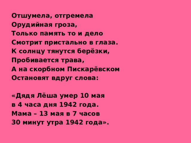 Отшумела, отгремела Орудийная гроза, Только память то и дело Смотрит пристально в глаза. К солнцу тянутся берёзки, Пробивается трава, А на скорбном Пискарёвском Остановят вдруг слова:  «Дядя Лёша умер 10 мая в 4 часа дня 1942 года. Мама – 13 мая в 7 часов 30 минут утра 1942 года».