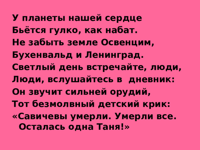 У планеты нашей сердце Бьётся гулко, как набат. Не забыть земле Освенцим, Бухенвальд и Ленинград. Светлый день встречайте, люди, Люди, вслушайтесь в дневник: Он звучит сильней орудий, Тот безмолвный детский крик: «Савичевы умерли. Умерли все. Осталась одна Таня!»