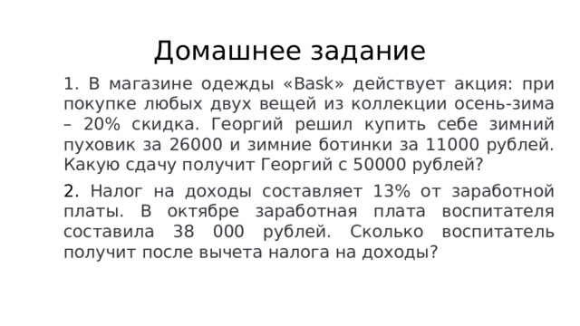 Домашнее задание 1. В магазине одежды «Bask» действует акция: при покупке любых двух вещей из коллекции осень-зима – 20% скидка. Георгий решил купить себе зимний пуховик за 26000 и зимние ботинки за 11000 рублей. Какую сдачу получит Георгий с 50000 рублей? 2. Налог на доходы составляет 13% от заработной платы. В октябре заработная плата воспитателя составила 38 000 рублей. Сколько воспитатель получит после вычета налога на доходы?