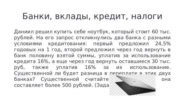 Банки, вклады, кредит, налоги Даниил решил купить себе ноутбук, который стоит 60 тыс. рублей. На его запрос откликнулись два банка с разными условиями кредитования: первый предложил 24,5% годовых на 1 год, второй предложил через год вернуть в банк половину взятой суммы, уплатив за использование кредита 16%, а еще через год вернуть оставшиеся 30 тыс. руб, также уплатив 16% за их использование. Существенной ли будет разница в переплате в этих двух банках? Существенной считайте разницу, если она составляет более 500 рублей. (Задача из ВПР)