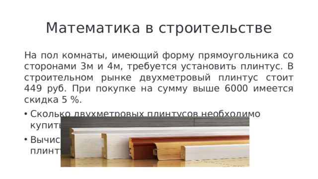 Математика в строительстве На пол комнаты, имеющий форму прямоугольника со сторонами 3м и 4м, требуется установить плинтус. В строительном рынке двухметровый плинтус стоит 449 руб. При покупке на сумму выше 6000 имеется скидка 5 %.