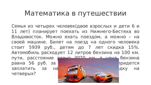 Математика в путешествии Семья из четырех человек(двое взрослых и дети 6 и 11 лет) планирует поехать из Нижнего-Бестяха во Владивосток. Можно ехать поездом, а можно – на своей машине. Билет на поезд на одного человека стоит 5939 руб., детям до 7 лет скидка 15%. Автомобиль расходует 12 литров бензина на 100 км. пути, расстояние равно 3070 км, а цена бензина равна 56 руб. за литр. Сколько рублей придется заплатить за наиболее дешевую поездку на четверых?