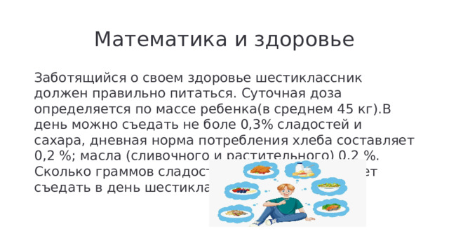 Математика и здоровье Заботящийся о своем здоровье шестиклассник должен правильно питаться. Суточная доза определяется по массе ребенка(в среднем 45 кг).В день можно съедать не боле 0,3% сладостей и сахара, дневная норма потребления хлеба составляет 0,2 %; масла (сливочного и растительного) 0,2 %. Сколько граммов сладостей, хлеба, масла может съедать в день шестиклассник?