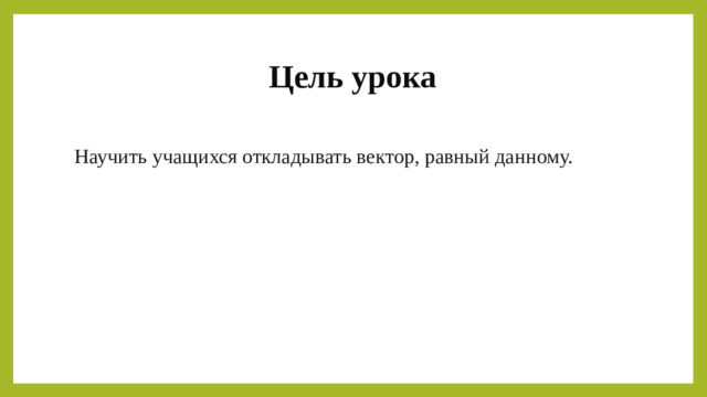 Цель урока Научить учащихся откладывать вектор, равный данному.