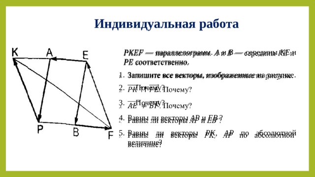 Индивидуальная работа PKEF — параллелограмм . А и В — середины КЕ и РЕ соответственно.   Запишите все векторы, изображенные на рисунке.  . Почему?  . Почему? Равны ли векторы АР и ЕВ ? Равны ли векторы PK,  AP по абсолютной величине?