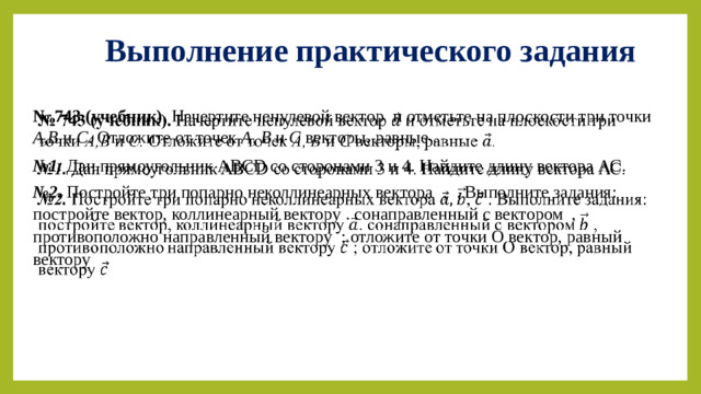 Выполнение практического задания № 743 (учебник). Начертите ненулевой вектор и отметьте на плоскости три точки А,В и С. Отложите от точек А, В и С векторы, равные .   № 1. Дан прямоугольник ABCD со сторонами 3 и 4. Найдите длину вектора АС. № 2. Постройте три попарно неколлинеарных вектора  , . Выполните задания: постройте вектор, коллинеарный вектору . сонаправленный с вектором , противоположно направленный вектору ; отложите от точки О вектор, равный вектору