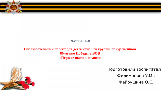 МБДОУ д/с № 31   Образовательный проект для детей старшей группы приуроченный  80-летию Победы в ВОВ  «Первые шаги к памяти»   Подготовили воспитатели: Филимонова У.М., Файрушина О.С.