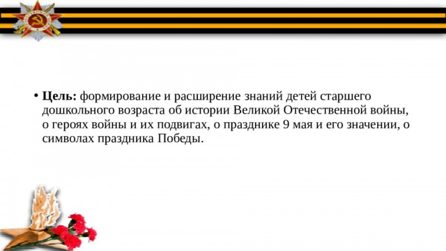 Цель: формирование и расширение знаний детей старшего дошкольного возраста об истории Великой Отечественной войны, о героях войны и их подвигах, о празднике 9 мая и его значении, о символах праздника Победы.