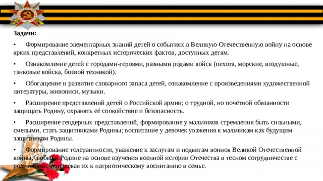 Задачи: •  Формирование элементарных знаний детей о событиях в Великую Отечественную войну на основе ярких представлений, конкретных исторических фактов, доступных детям. •  Ознакомление детей с городами-героями, разными родами войск (пехота, морские, воздушные, танковые войска, боевой техникой). •  Обогащение и развитие словарного запаса детей, ознакомление с произведениями художественной литературы, живописи, музыки. •  Расширение представлений детей о Российской армии; о трудной, но почётной обязанности защищать Родину, охранять её спокойствие и безопасность. •  Расширение гендерных представлений, формирование у мальчиков стремления быть сильными, смелыми, стать защитниками Родины; воспитание у девочек уважения к мальчикам как будущим защитникам Родины. •  Формирование толерантности, уважение к заслугам и подвигам воинов Великой Отечественной войны, любви к Родине на основе изучения военной истории Отечества в тесном сотрудничестве с родителями, привлекая их к патриотическому воспитанию в семье.