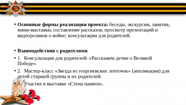 Основные формы реализации проекта: беседы, экскурсии, занятия, мини-выставки, составление рассказов, просмотр презентаций и видеороликов о войне; консультации для родителей. Взаимодействия с родителями 1.  Консультация для родителей: «Расскажем детям о Великой Победе». 2.  Мастер-класс «Звезда из георгиевских ленточек» (аппликация) для детей старшей группы и их родителей. 3.  Участие в выставке «Стена памяти».