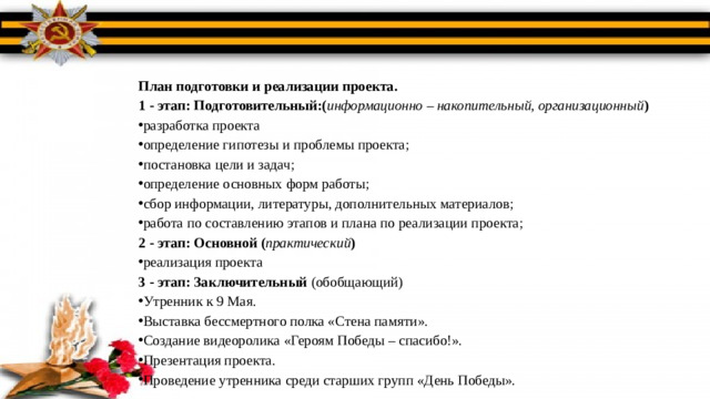 План подготовки и реализации проекта. 1 - этап: Подготовительный:( информационно – накопительный, организационный ) разработка проекта определение гипотезы и проблемы проекта; постановка цели и задач; определение основных форм работы; сбор информации, литературы, дополнительных материалов; работа по составлению этапов и плана по реализации проекта; 2 - этап: Основной ( практический ) реализация проекта 3 - этап: Заключительный  (обобщающий)