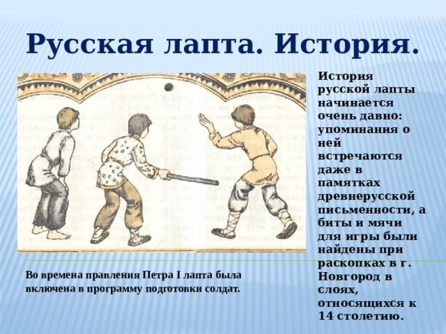 Русская лапта. История. История русской лапты начинается очень давно: упоминания о ней встречаются даже в памятках древнерусской письменности, а биты и мячи для игры были найдены при раскопках в г. Новгород в слоях, относящихся к 14 столетию. Во времена правления Петра I лапта была включена в программу подготовки солдат.