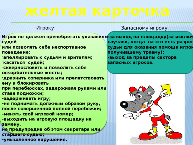 желтая карточка Игроку: Запасному игроку : Игрок не должен пренебрегать указаниям судей -за выход на площадку(за исключением случаев, когда на это есть разрешение или позволять себе неспортивное поведение: судьи для оказания помощи игроку, апеллировать к судьям и зрителям; касаться судей; сквернословить и позволять себе оскорбительные жесты; дразнить соперника или препятствовать ему и блокировать получившему травму); при перебежках, задерживая руками или ставя подножки; -задерживать игру; -выход за пределы сектора -не поднимать должным образом руку, запасных игроков. после совершенной полной перебежки; -менять свой игровой номер; -выходить на игровую площадку на замену, не предупредив об этом секретаря или старшего судью; -умышленное нарушение.