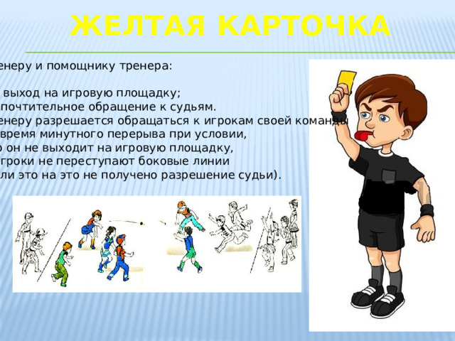 Желтая карточка   Тренеру и помощнику тренера: -за выход на игровую площадку; -непочтительное обращение к судьям. Тренеру разрешается обращаться к игрокам своей команды во время минутного перерыва при условии, что он не выходит на игровую площадку, а игроки не переступают боковые линии (если это на это не получено разрешение судьи).