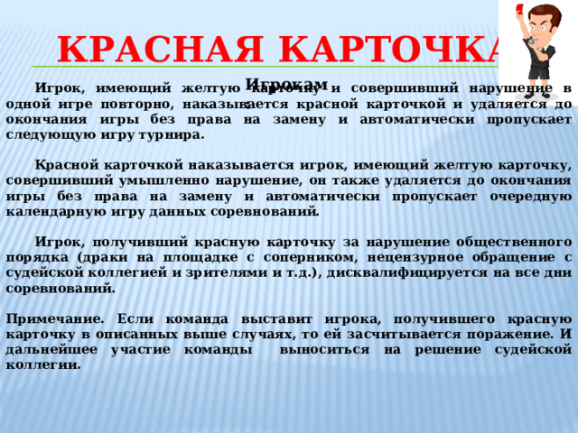 Красная карточка Игрокам:  Игрок, имеющий желтую карточку и совершивший нарушение в одной игре повторно, наказывается красной карточкой и удаляется до окончания игры без права на замену и автоматически пропускает следующую игру турнира.  Красной карточкой наказывается игрок, имеющий желтую карточку, совершивший умышленно нарушение, он также удаляется до окончания игры без права на замену и автоматически пропускает очередную календарную игру данных соревнований.  Игрок, получивший красную карточку за нарушение общественного порядка (драки на площадке с соперником, нецензурное обращение с судейской коллегией и зрителями и т.д.), дисквалифицируется на все дни соревнований.  Примечание. Если команда выставит игрока, получившего красную карточку в описанных выше случаях, то ей засчитывается поражение. И дальнейшее участие команды выноситься на решение судейской коллегии.