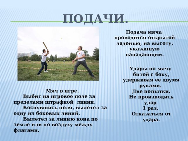 Подачи. Подача мяча проводится открытой ладонью, на высоту, указанную нападающим. Удары по мячу битой с боку, удерживая ее двумя руками. Две попытки. Не производить удар 1 раз. Отказаться от удара. Мяч в игре.  Выбит на игровое поле за пределами штрафной линии.  Коснувшись поля, вылетел за одну из боковых линий.  Вылетел за линию кона по земле или по воздуху между флагами.