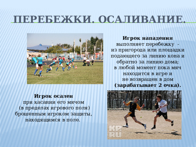 Перебежки. Осаливание. Игрок нападения  выполняет перебежку - из пригорода или площадки подающего за линию кона и обратно за линию дома; в любой момент пока мяч находится в игре и не возвращен в дом (зарабатывает 2 очка). Игрок осален при касании его мячом  (в пределах игрового поля) брошенным игроком защиты, находящимся в поле.