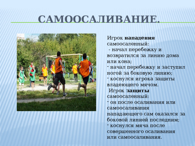 Самоосаливание. Игрок нападения самоосаленный:  - начал перебежку и возвратился за линию дома или кона;  начал перебежку и заступил ногой за боковую линию;  коснулся игрока защиты владеющего мячом.  Игрок защиты самоосаленный: