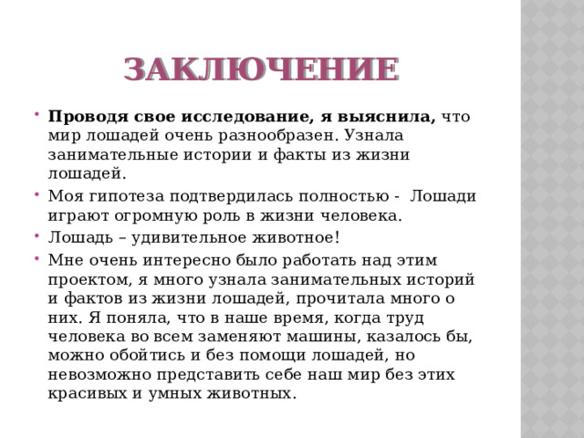 Заключение Проводя свое исследование, я выяснила, что мир лошадей очень разнообразен. Узнала занимательные истории и факты из жизни лошадей. Моя гипотеза подтвердилась полностью - Лошади играют огромную роль в жизни человека. Лошадь – удивительное животное! Мне очень интересно было работать над этим проектом, я много узнала занимательных историй и фактов из жизни лошадей, прочитала много о них. Я поняла, что в наше время, когда труд человека во всем заменяют машины, казалось бы, можно обойтись и без помощи лошадей, но невозможно представить себе наш мир без этих красивых и умных животных.