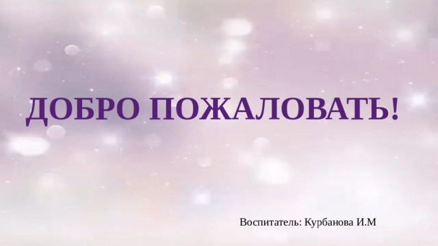 ДОБРО ПОЖАЛОВАТЬ! Воспитатель: Курбанова И.М
