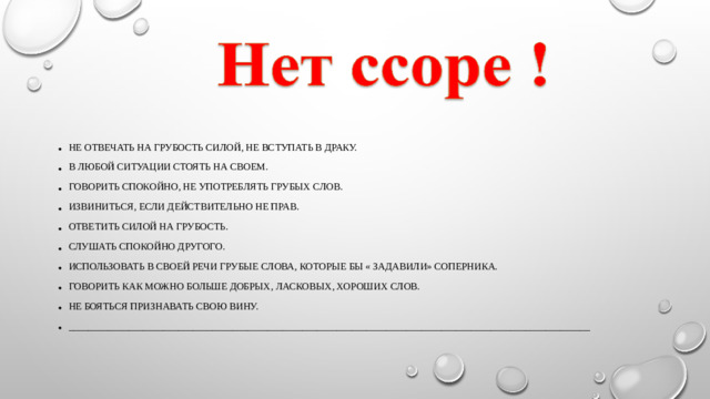 Не отвечать на грубость силой, не вступать в драку. В любой ситуации стоять на своем. Говорить спокойно, не употреблять грубых слов. Извиниться, если действительно не прав. Ответить силой на грубость. Слушать спокойно другого. Использовать в своей речи грубые слова, которые бы « задавили» соперника. Говорить как можно больше добрых, ласковых, хороших слов. Не бояться признавать свою вину. _________________________________________________________________________________________________________