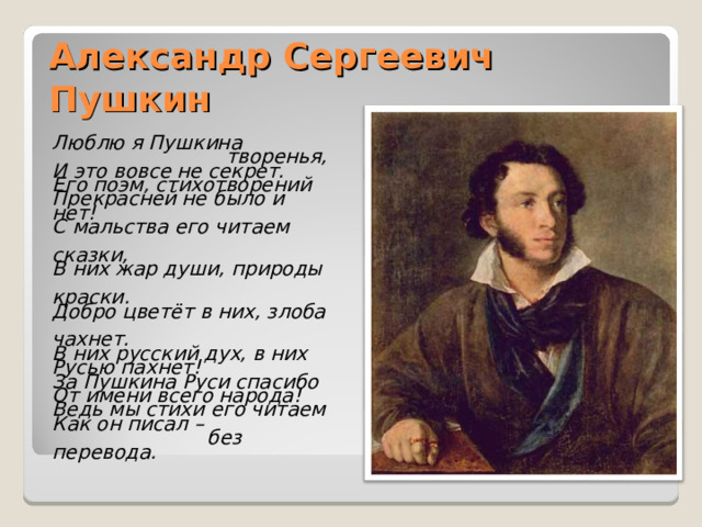 Александр Сергеевич Пушкин Люблю я Пушкина  творенья, И это вовсе не секрет. Его поэм, стихотворений Прекрасней не было и нет! С мальства его читаем  сказки, В них жар души, природы  краски. Добро цветёт в них, злоба  чахнет. В них русский дух, в них Русью пахнет! За Пушкина Руси спасибо От имени всего народа! Ведь мы стихи его читаем Как он писал –  без перевода.