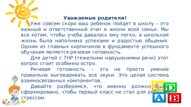 Уважаемые родители!  Уже совсем скоро ваш ребенок пойдет в школу – это важный и ответственный этап в жизни всей семьи. Мы все хотим, чтобы учеба давалась ему легко, а школьная жизнь была наполнена успехами и радостью общения. Одним из главных кирпичиков в фундаменте успешного обучения является речевая готовность.  Для детей с ТНР (тяжелыми нарушениями речи) этот вопрос стоит особенно остро.  Речевая готовность – это не просто умение правильно выговаривать все звуки. Это целая система взаимосвязанных компонентов.  Давайте разберемся, что именно должно быть сформировано, чтобы первый класс не стал для ребенка стрессом.