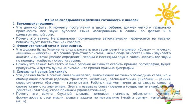 Из чего складывается речевая готовность к школе? 1. Звукопроизношение. Что должно быть: К моменту поступления в школу ребенок должен четко и правильно произносить все звуки русского языка изолированно, в словах, во фразах и в самостоятельной речи. Почему это важно: Неправильное произношение автоматически перенесется на письмо. Ребенок будет писать так, как говорит. 2. Фонематический слух и восприятие. Что должно быть: Умение на слух различать все звуки речи (например, «бочка» — «почка», «мишка» — «миска»). Это основа грамотного письма. Также сюда относится навык звукового анализа и синтеза: умение определить первый и последний звук в слове, назвать все звуки по порядку, «собрать» слово из звуков. Почему это важно: Без этого навыка ребенок не сможет освоить правила орфографии, будет пропускать, и путать буквы на письме. Это прямая причина дисграфии. 3. Словарный запас (лексика).